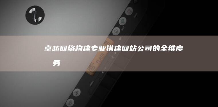 卓越网络构建：专业搭建网站公司的全维度服务